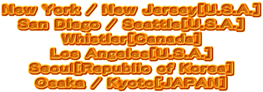 New York / New Jersey[U.S.A.]
San Diego / Seattle[U.S.A.]
Whistler[Canada]
Los Angeles[U.S.A.]
Seoul[Republic of Korea]
Osaka / Kyoto[JAPAN]
