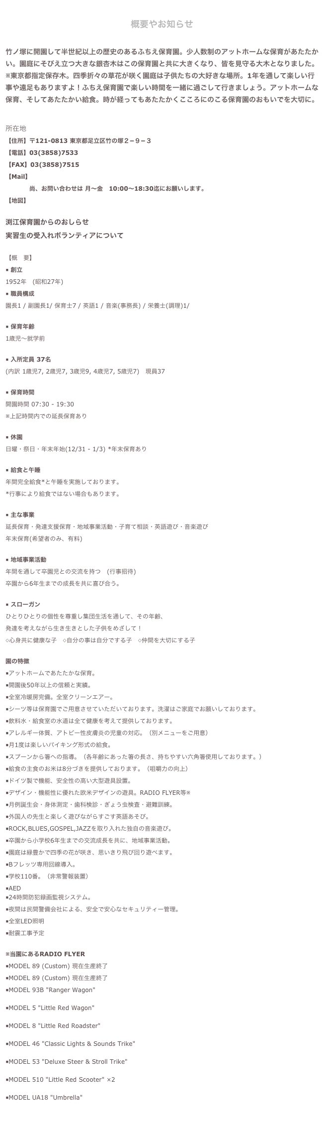 
概要やお知らせ

竹ノ塚に開園して半世紀以上の歴史のあるふちえ保育園。少人数制のアットホームな保育があたたかい。園庭にそびえ立つ大きな銀杏木はこの保育園と共に大きくなり、皆を見守る大木となりました。※東京都指定保存木。四季折々の草花が咲く園庭は子供たちの大好きな場所。1年を通して楽しい行事や遠足もありますよ！ふちえ保育園で楽しい時間を一緒に過ごして行きましょう。アットホームな保育、そしてあたたかい給食。時が経ってもあたたかくこころにのこる保育園のおもいでを大切に。


所在地【住所】〒121-0813 東京都足立区竹の塚２−９−３【電話】03(3858)7533
【FAX】03(3858)7515【Mail】メールフォームはこちらから  　　　　尚、お問い合わせは 月〜金　10:00〜18:30迄にお願いします。【地図】地図はこちら渕江保育園からのおしらせ さらに詳しく▶実習生の受入れボランティアについて さらに詳しく▶【概　要】■ 創立1952年　(昭和27年)■ 職員構成園長1 / 副園長1/ 保育士7 / 英語1 / 音楽(事務長) / 栄養士(調理)1/
■ 保育年齢1歳児～就学前■ 入所定員 37名　(内訳 1歳児7, 2歳児7, 3歳児9, 4歳児7, 5歳児7)　現員37 ■ 保育時間開園時間 07:30 - 19:30※上記時間内での延長保育あり■ 休園日曜・祭日・年末年始(12/31 - 1/3) *年末保育あり　■ 給食と午睡　年間完全給食*と午睡を実施しております。*行事により給食ではない場合もあります。■ 主な事業延長保育・発達支援保育・地域事業活動・子育て相談・英語遊び・音楽遊び年末保育(希望者のみ、有料)■ 地域事業活動年間を通して卒園児との交流を持つ　(行事招待)卒園から6年生までの成長を共に喜び合う。■ スローガンひとりひとりの個性を尊重し集団生活を通して、その年齢、発達を考えながら生き生きとした子供をめざして！◇心身共に健康な子　◇自分の事は自分でする子　◇仲間を大切にする子園の特徴■アットホームであたたかな保育。■開園後50年以上の信頼と実績。■全室冷暖房完備。全室クリーンエアー。■シーツ等は保育園でご用意させていただいております。洗濯はご家庭でお願いしております。■飲料水・給食室の水道は全て健康を考えて提供しております。■アレルギー体質、アトピー性皮膚炎の児童の対応。（別メニューをご用意）■月1度は楽しいバイキング形式の給食。■スプーンから箸への指導。（各年齢にあった箸の長さ、持ちやすい六角箸使用しております。）■給食の主食のお米は8分づきを提供しております。（咀嚼力の向上）■ドイツ製で機能、安全性の高い大型遊具設置。■デザイン・機能性に優れた欧米デザインの遊具。RADIO FLYER等※■月例誕生会・身体測定・歯科検診・ぎょう虫検査・避難訓練。■外国人の先生と楽しく遊びながらすごす英語あそび。■ROCK,BLUES,GOSPEL,JAZZを取り入れた独自の音楽遊び。■卒園から小学校6年生までの交流成長を共に、地域事業活動。■園庭は緑豊かで四季の花が咲き、思いきり飛び回り遊べます。■Bフレッツ専用回線導入。■学校110番。（非常警報装置）■AED ■24時間防犯録画監視システム。■夜間は民間警備会社による、安全で安心なセキュリティー管理。■全室LED照明
■耐震工事予定
※当園にあるRADIO FLYER■MODEL 89 (Custom) 現在生産終了■MODEL 89 (Custom) 現在生産終了■MODEL 93B "Ranger Wagon"http://www.radioflyer.com/wagons/ranger-wagon.html■MODEL 5 "Little Red Wagon"http://www.radioflyer.com/accessories/little-red-wagon.html■MODEL 8 "Little Red Roadster"http://www.radioflyer.com/ride-ons/little-red-roadster.html■MODEL 46 "Classic Lights & Sounds Trike"http://www.radioflyer.com/trikes/classic-lights-and-sounds-trike.html■MODEL 53 "Deluxe Steer & Stroll Trike"http://www.radioflyer.com/trikes/deluxe-steer-and-stroll-trike.html■MODEL 510 "Little Red Scooter" ×2http://www.radioflyer.com/scooters/little-red-scooter.html■MODEL UA18 "Umbrella"http://www.radioflyer.com/accessories/umbrella-accessory.html